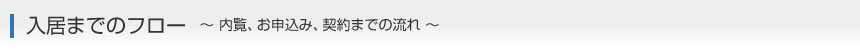入居までのフロー　～ 内覧、お申込み、契約までの流れ ～